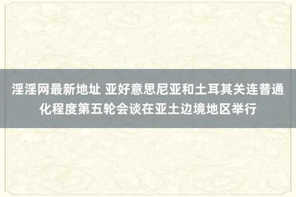 淫淫网最新地址 亚好意思尼亚和土耳其关连普通化程度第五轮会谈在亚土边境地区举行