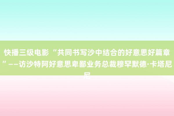 快播三级电影 “共同书写沙中结合的好意思好篇章”——访沙特阿好意思卑鄙业务总裁穆罕默德·卡塔尼