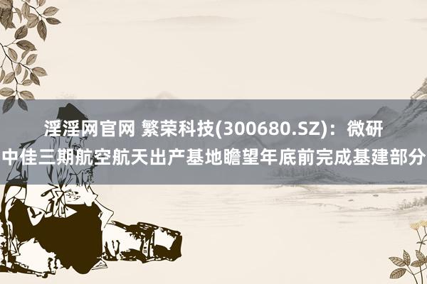 淫淫网官网 繁荣科技(300680.SZ)：微研中佳三期航空航天出产基地瞻望年底前完成基建部分