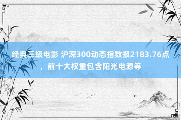 经典三级电影 沪深300动态指数报2183.76点，前十大权重包含阳光电源等