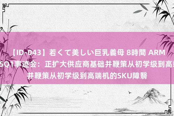 【ID-043】若くて美しい巨乳義母 8時間 ARM(ARM.US)FY25Q1事迹会：正扩大供应商基础并鞭策从初学级到高端机的SKU障翳