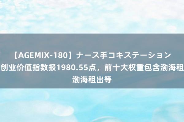 【AGEMIX-180】ナース手コキステーション 中证创业价值指数报1980.55点，前十大权重包含渤海租出等