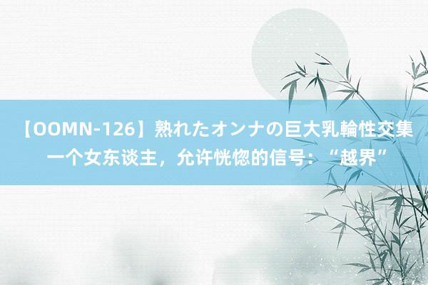 【OOMN-126】熟れたオンナの巨大乳輪性交集 一个女东谈主，允许恍惚的信号：“越界”