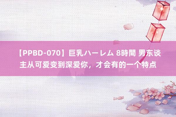 【PPBD-070】巨乳ハーレム 8時間 男东谈主从可爱变到深爱你，才会有的一个特点