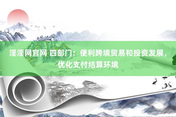 淫淫网官网 四部门：便利跨境贸易和投资发展，优化支付结算环境