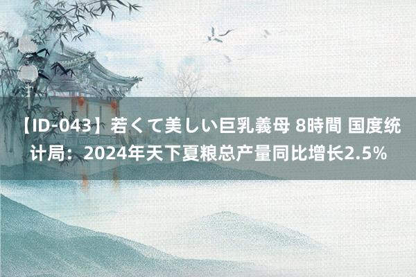 【ID-043】若くて美しい巨乳義母 8時間 国度统计局：2024年天下夏粮总产量同比增长2.5%