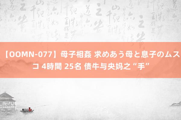 【OOMN-077】母子相姦 求めあう母と息子のムスコ 4時間 25名 债牛与央妈之“手”