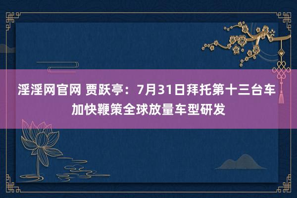 淫淫网官网 贾跃亭：7月31日拜托第十三台车 加快鞭策全球放量车型研发