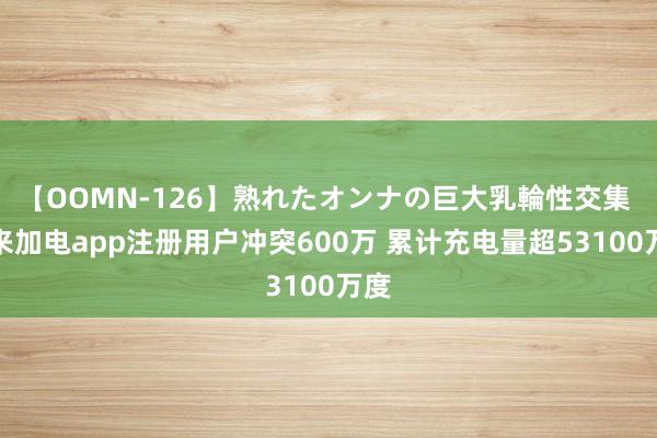 【OOMN-126】熟れたオンナの巨大乳輪性交集 蔚来加电app注册用户冲突600万 累计充电量超53100万度