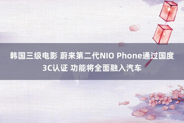 韩国三级电影 蔚来第二代NIO Phone通过国度3C认证 功能将全面融入汽车