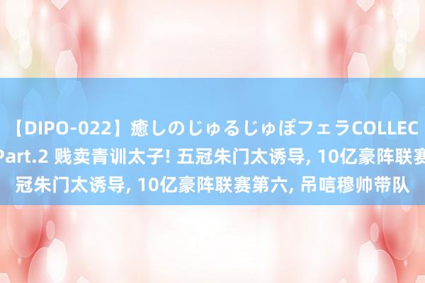 【DIPO-022】癒しのじゅるじゅぽフェラCOLLECTION50連発4時間 Part.2 贱卖青训太子! 五冠朱门太诱导， 10亿豪阵联赛第六， 吊唁穆帅带队