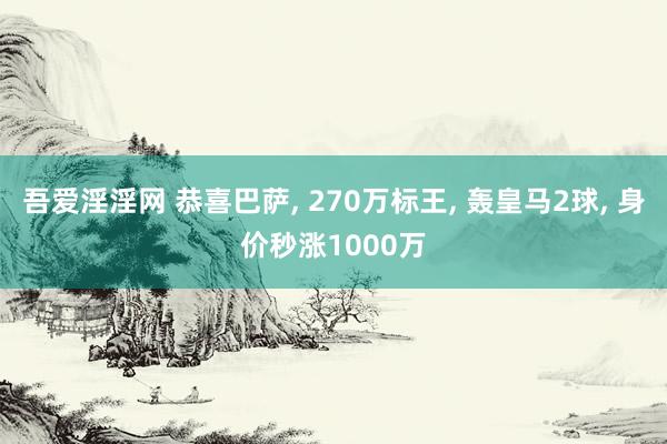 吾爱淫淫网 恭喜巴萨， 270万标王， 轰皇马2球， 身价秒涨1000万