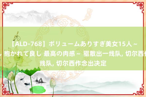 【ALD-768】ボリュームありすぎ美女15人～抱いて良し 抱かれて良し 最高の肉感～ 驱散出一线队， 切尔西作念出决定