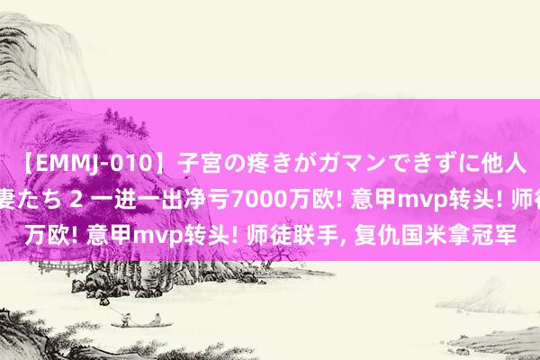 【EMMJ-010】子宮の疼きがガマンできずに他人棒でヨガリ狂う美人妻たち 2 一进一出净亏7000万欧! 意甲mvp转头! 师徒联手， 复仇国米拿冠军