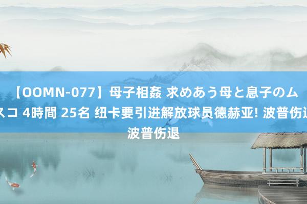 【OOMN-077】母子相姦 求めあう母と息子のムスコ 4時間 25名 纽卡要引进解放球员德赫亚! 波普伤退