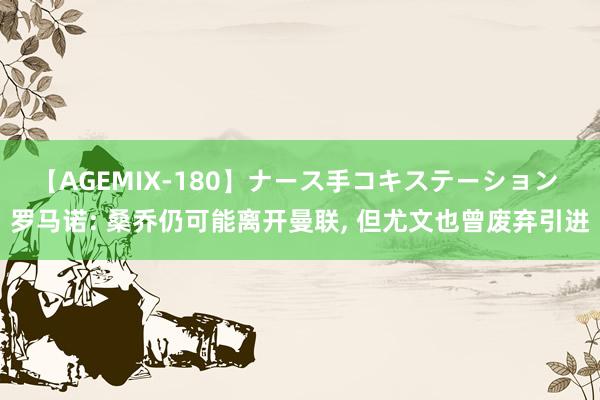 【AGEMIX-180】ナース手コキステーション 罗马诺: 桑乔仍可能离开曼联， 但尤文也曾废弃引进