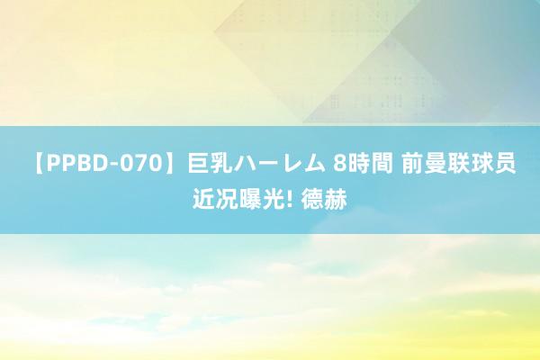 【PPBD-070】巨乳ハーレム 8時間 前曼联球员近况曝光! 德赫