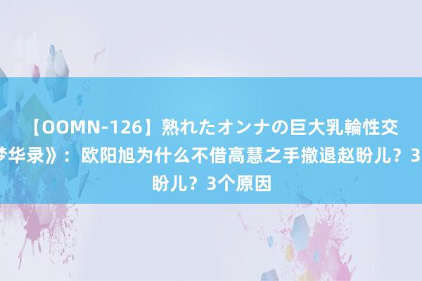 【OOMN-126】熟れたオンナの巨大乳輪性交集 《梦华录》：欧阳旭为什么不借高慧之手撤退赵盼儿？3个原因