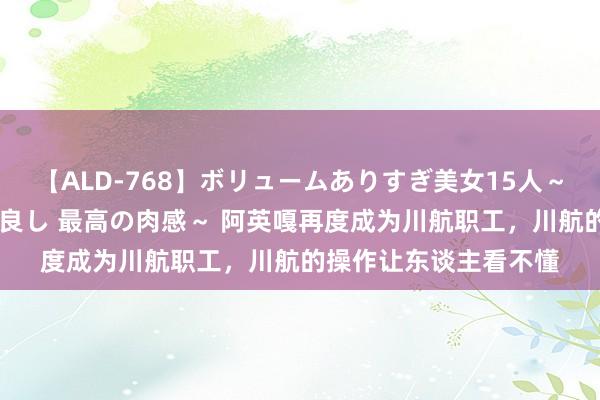 【ALD-768】ボリュームありすぎ美女15人～抱いて良し 抱かれて良し 最高の肉感～ 阿英嘎再度成为川航职工，川航的操作让东谈主看不懂