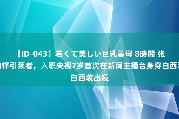 【ID-043】若くて美しい巨乳義母 8時間 张韬：前锋引颈者，入职央视7岁首次在新闻主播台身穿白西装出镜