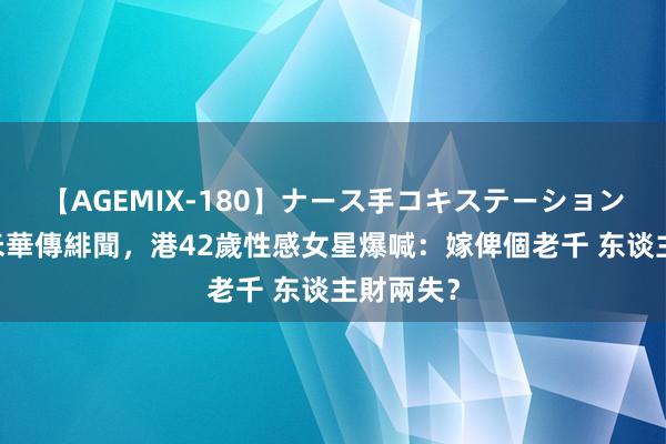 【AGEMIX-180】ナース手コキステーション 曾與洗米華傳緋聞，港42歲性感女星爆喊：嫁俾個老千 东谈主財兩失？