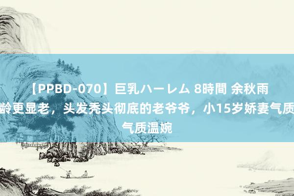 【PPBD-070】巨乳ハーレム 8時間 余秋雨比同龄更显老，头发秃头彻底的老爷爷，小15岁娇妻气质温婉