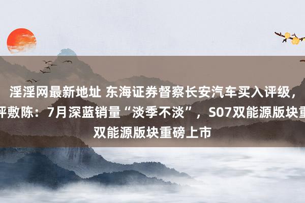 淫淫网最新地址 东海证券督察长安汽车买入评级，公司简评敷陈：7月深蓝销量“淡季不淡”，S07双能源版块重磅上市