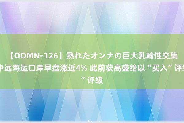 【OOMN-126】熟れたオンナの巨大乳輪性交集 中远海运口岸早盘涨近4% 此前获高盛给以“买入”评级