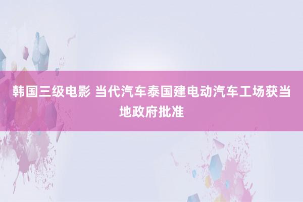 韩国三级电影 当代汽车泰国建电动汽车工场获当地政府批准