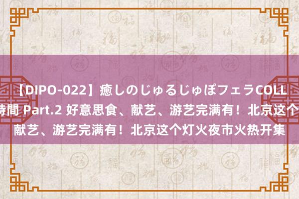 【DIPO-022】癒しのじゅるじゅぽフェラCOLLECTION50連発4時間 Part.2 好意思食、献艺、游艺完满有！北京这个灯火夜市火热开集