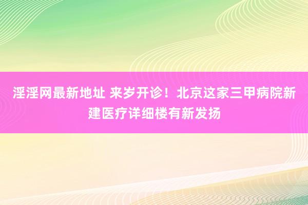 淫淫网最新地址 来岁开诊！北京这家三甲病院新建医疗详细楼有新发扬