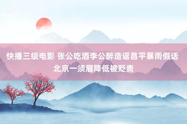 快播三级电影 张公吃酒李公醉造谣昌平暴雨假话 北京一须眉降低被贬责