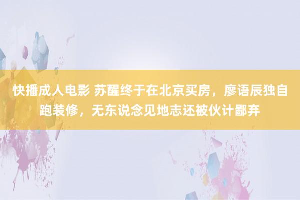 快播成人电影 苏醒终于在北京买房，廖语辰独自跑装修，无东说念见地志还被伙计鄙弃