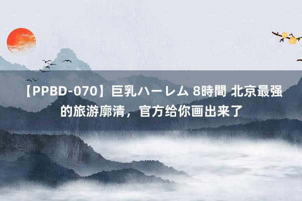 【PPBD-070】巨乳ハーレム 8時間 北京最强的旅游廓清，官方给你画出来了