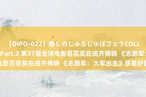 【DIPO-022】癒しのじゅるじゅぽフェラCOLLECTION50連発4時間 Part.2 第37届全球电影百花奖在成齐揭晓 《志愿军：大军出击》获最好影片