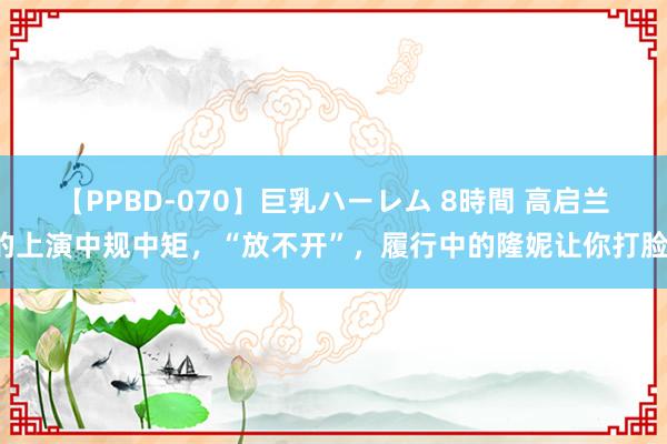 【PPBD-070】巨乳ハーレム 8時間 高启兰的上演中规中矩，“放不开”，履行中的隆妮让你打脸。