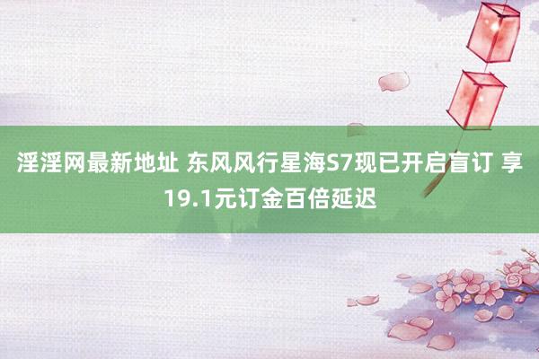 淫淫网最新地址 东风风行星海S7现已开启盲订 享19.1元订金百倍延迟