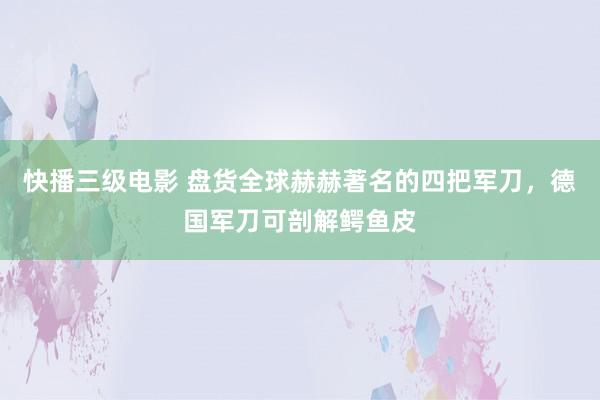 快播三级电影 盘货全球赫赫著名的四把军刀，德国军刀可剖解鳄鱼皮