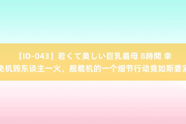 【ID-043】若くて美しい巨乳義母 8時間 幸免机毁东谈主一火，舰载机的一个细节行动竟如斯要紧