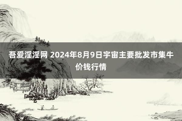 吾爱淫淫网 2024年8月9日宇宙主要批发市集牛价钱行情