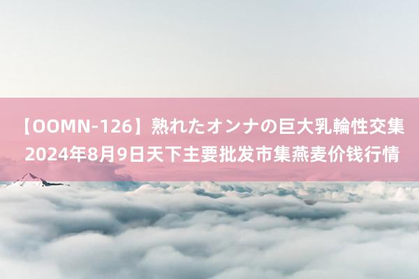 【OOMN-126】熟れたオンナの巨大乳輪性交集 2024年8月9日天下主要批发市集燕麦价钱行情