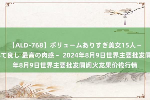 【ALD-768】ボリュームありすぎ美女15人～抱いて良し 抱かれて良し 最高の肉感～ 2024年8月9日世界主要批发阛阓火龙果价钱行情