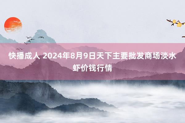 快播成人 2024年8月9日天下主要批发商场淡水虾价钱行情