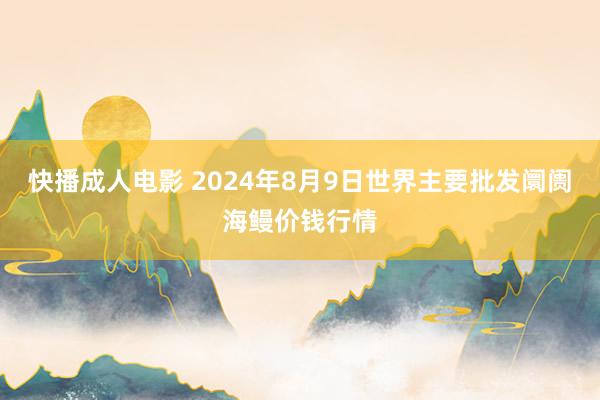 快播成人电影 2024年8月9日世界主要批发阛阓海鳗价钱行情