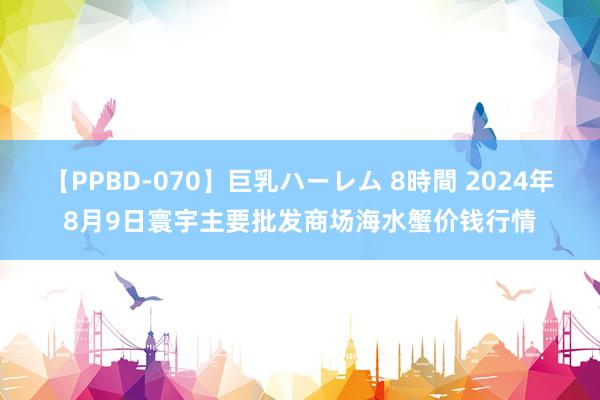 【PPBD-070】巨乳ハーレム 8時間 2024年8月9日寰宇主要批发商场海水蟹价钱行情