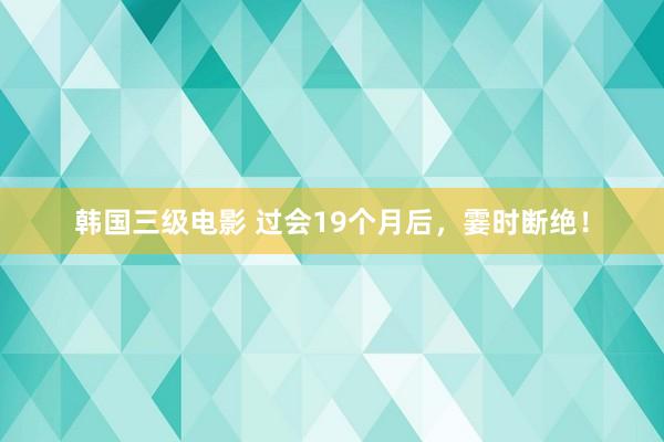 韩国三级电影 过会19个月后，霎时断绝！