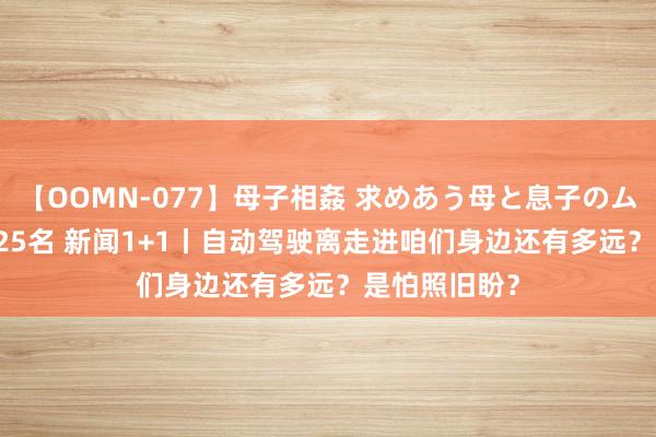 【OOMN-077】母子相姦 求めあう母と息子のムスコ 4時間 25名 新闻1+1丨自动驾驶离走进咱们身边还有多远？是怕照旧盼？