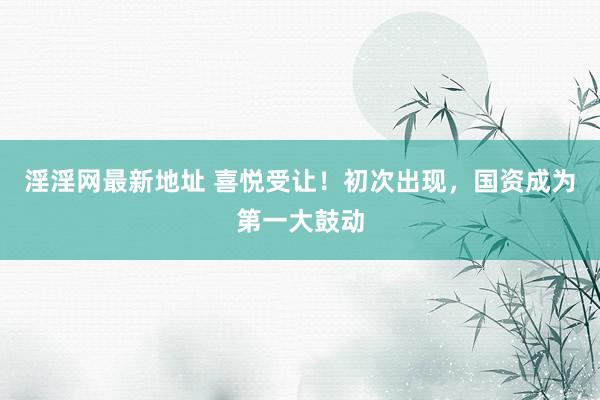 淫淫网最新地址 喜悦受让！初次出现，国资成为第一大鼓动