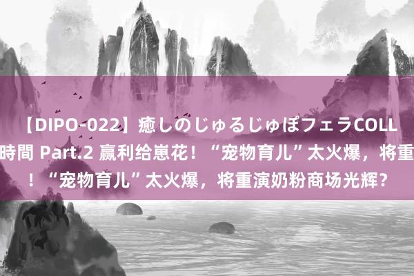 【DIPO-022】癒しのじゅるじゅぽフェラCOLLECTION50連発4時間 Part.2 赢利给崽花！“宠物育儿”太火爆，将重演奶粉商场光辉？