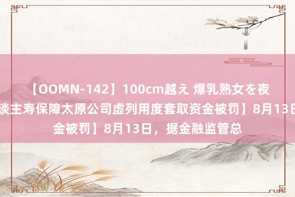 【OOMN-142】100cm越え 爆乳熟女を夜這う！ 【新华东谈主寿保障太原公司虚列用度套取资金被罚】8月13日，据金融监管总